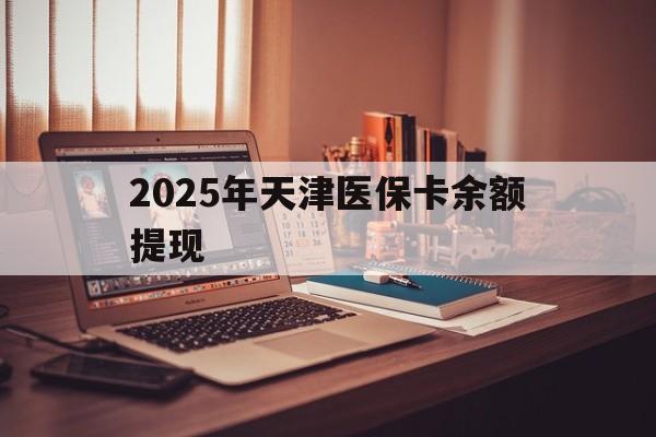 黔西南最新2025年天津医保卡余额提现方法分析(最方便真实的黔西南2025年天津医保卡余额提现多少方法)