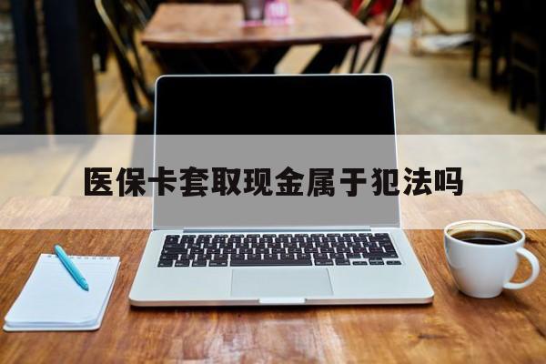 黔西南最新医保卡套取现金属于犯法吗方法分析(最方便真实的黔西南医保卡套取现金属于犯法吗判几年方法)